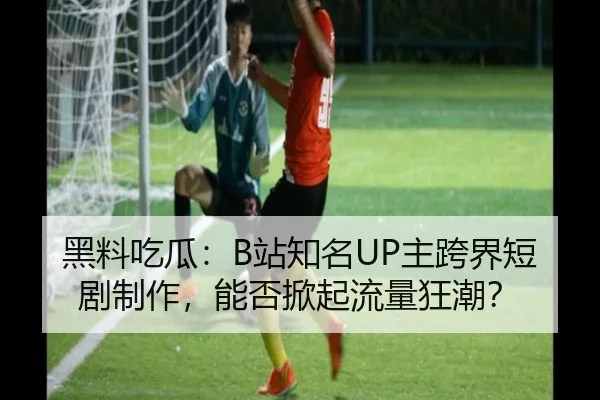 黑料吃瓜：B站知名UP主跨界短剧制作，能否掀起流量狂潮？